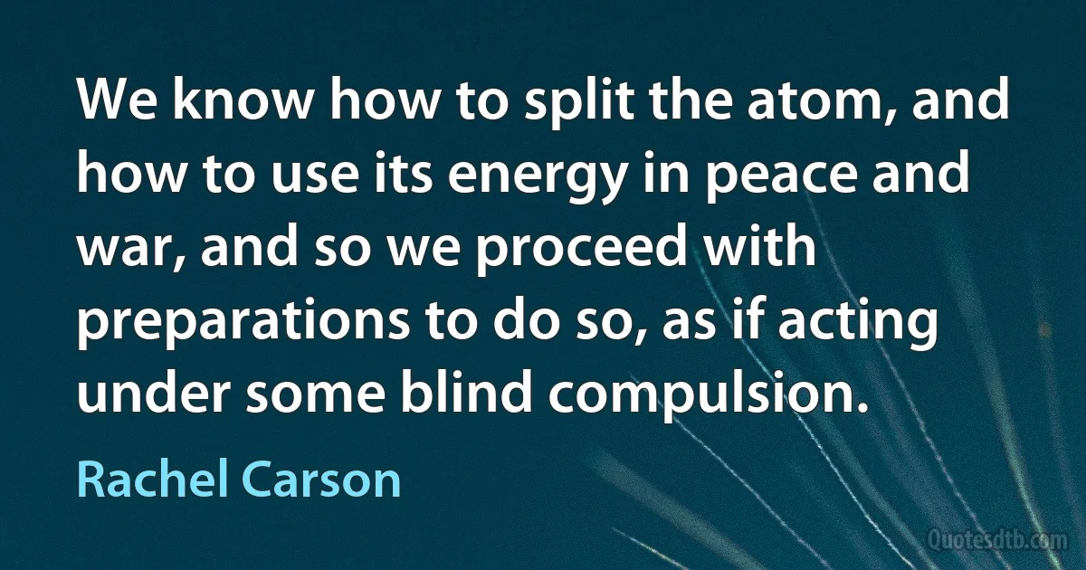 We know how to split the atom, and how to use its energy in peace and war, and so we proceed with preparations to do so, as if acting under some blind compulsion. (Rachel Carson)