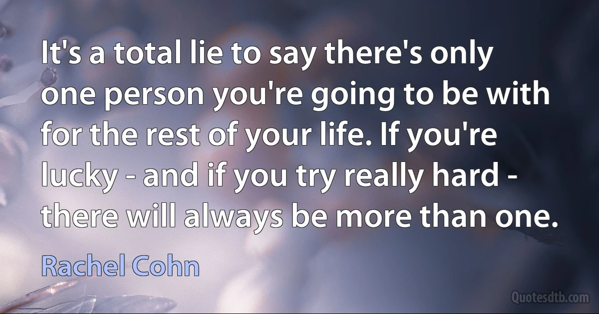 It's a total lie to say there's only one person you're going to be with for the rest of your life. If you're lucky - and if you try really hard - there will always be more than one. (Rachel Cohn)