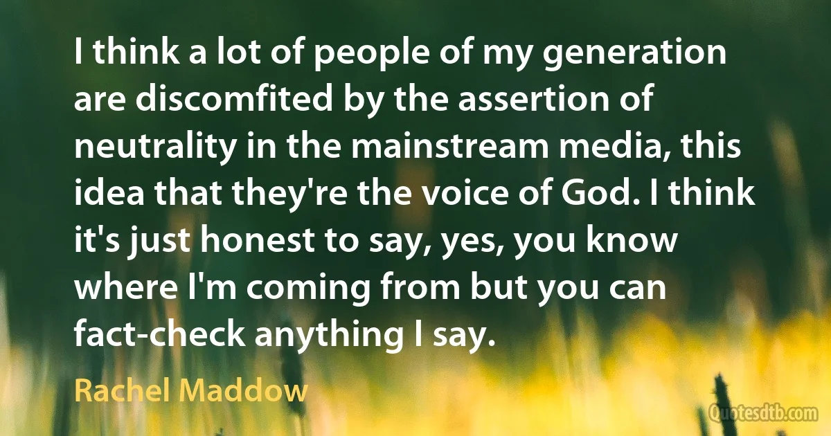 I think a lot of people of my generation are discomfited by the assertion of neutrality in the mainstream media, this idea that they're the voice of God. I think it's just honest to say, yes, you know where I'm coming from but you can fact-check anything I say. (Rachel Maddow)