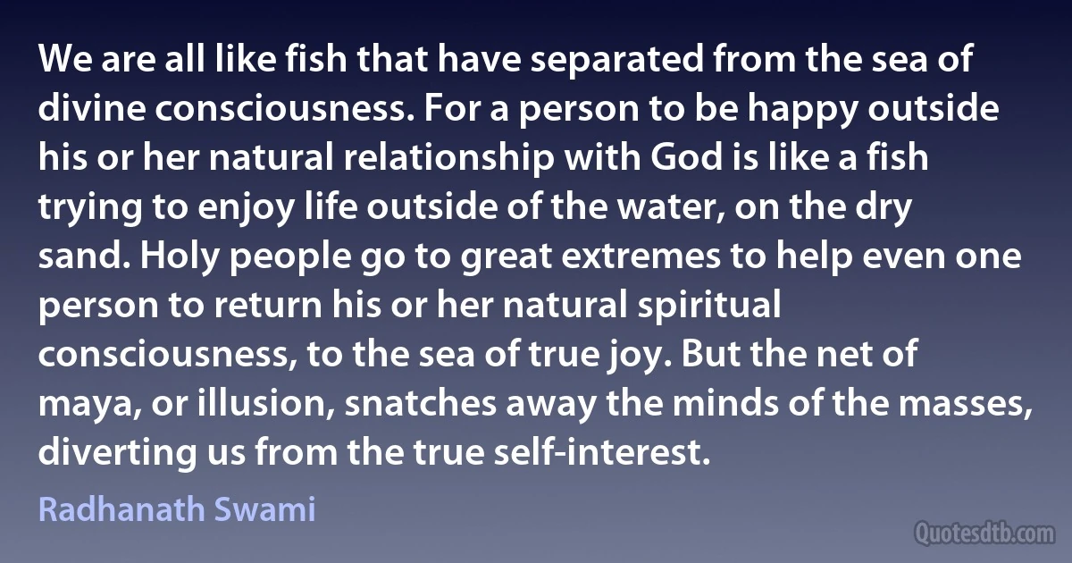 We are all like fish that have separated from the sea of divine consciousness. For a person to be happy outside his or her natural relationship with God is like a fish trying to enjoy life outside of the water, on the dry sand. Holy people go to great extremes to help even one person to return his or her natural spiritual consciousness, to the sea of true joy. But the net of maya, or illusion, snatches away the minds of the masses, diverting us from the true self-interest. (Radhanath Swami)