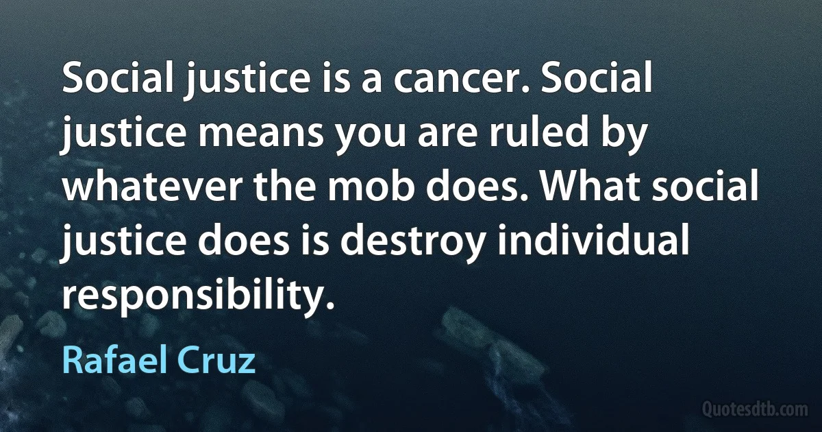 Social justice is a cancer. Social justice means you are ruled by whatever the mob does. What social justice does is destroy individual responsibility. (Rafael Cruz)