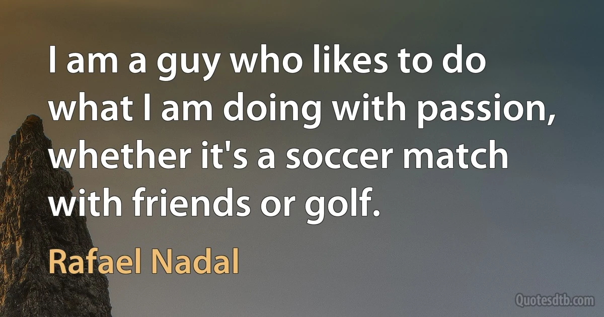 I am a guy who likes to do what I am doing with passion, whether it's a soccer match with friends or golf. (Rafael Nadal)