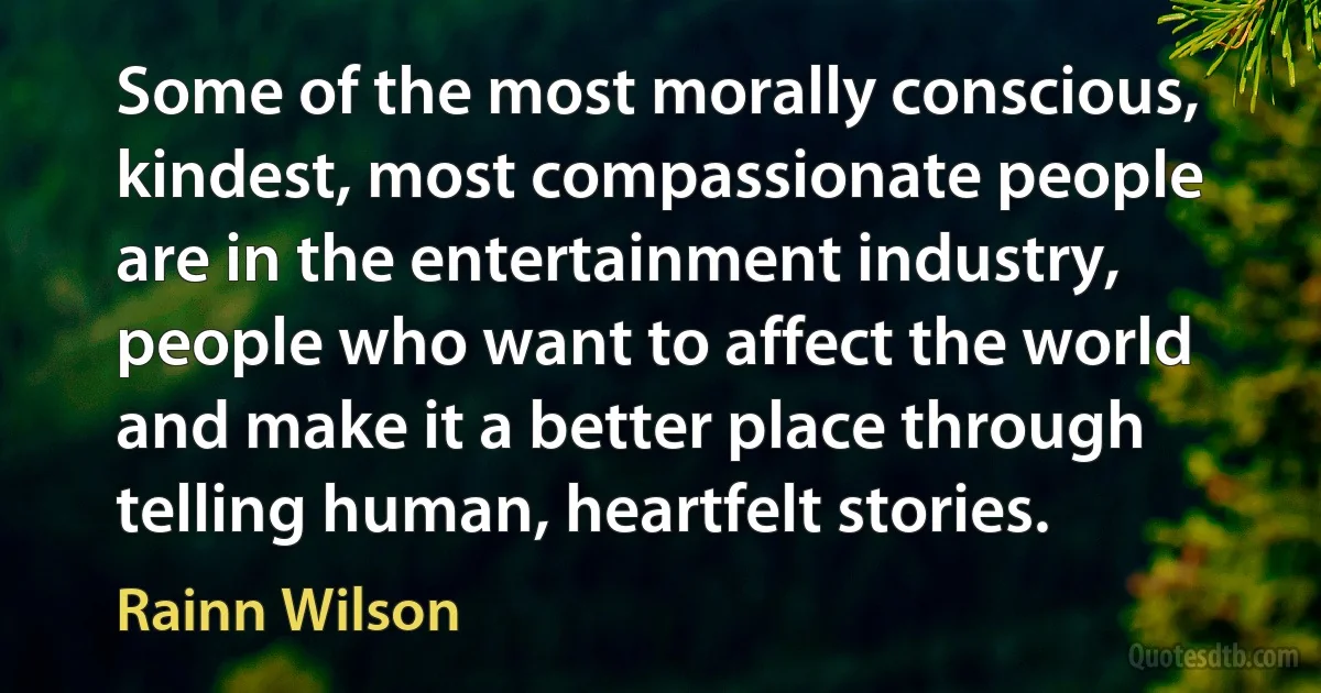 Some of the most morally conscious, kindest, most compassionate people are in the entertainment industry, people who want to affect the world and make it a better place through telling human, heartfelt stories. (Rainn Wilson)