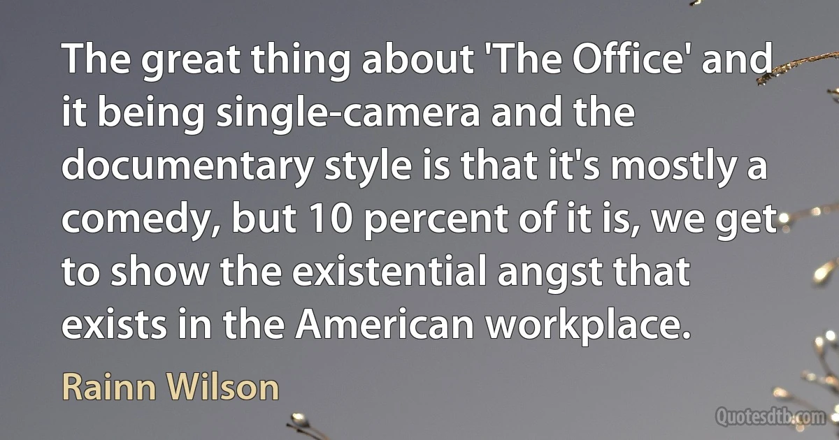 The great thing about 'The Office' and it being single-camera and the documentary style is that it's mostly a comedy, but 10 percent of it is, we get to show the existential angst that exists in the American workplace. (Rainn Wilson)