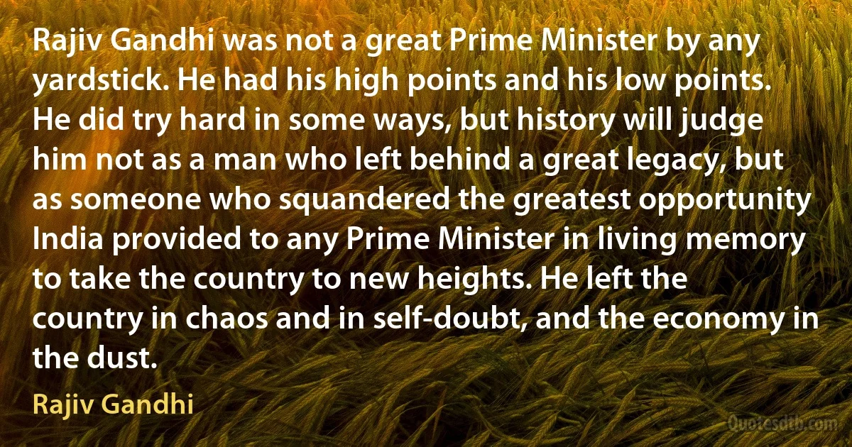 Rajiv Gandhi was not a great Prime Minister by any yardstick. He had his high points and his low points. He did try hard in some ways, but history will judge him not as a man who left behind a great legacy, but as someone who squandered the greatest opportunity India provided to any Prime Minister in living memory to take the country to new heights. He left the country in chaos and in self-doubt, and the economy in the dust. (Rajiv Gandhi)