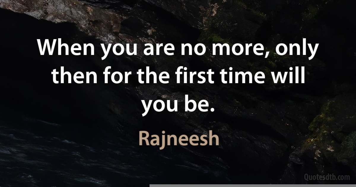 When you are no more, only then for the first time will you be. (Rajneesh)