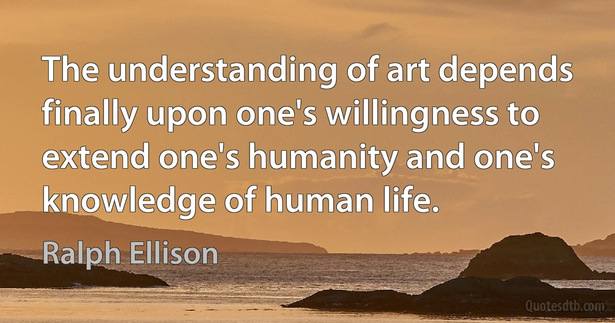 The understanding of art depends finally upon one's willingness to extend one's humanity and one's knowledge of human life. (Ralph Ellison)