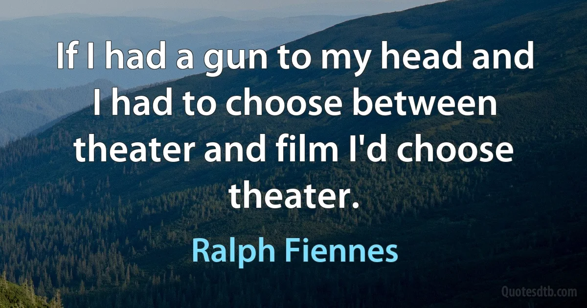 If I had a gun to my head and I had to choose between theater and film I'd choose theater. (Ralph Fiennes)