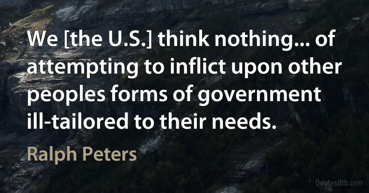 We [the U.S.] think nothing... of attempting to inflict upon other peoples forms of government ill-tailored to their needs. (Ralph Peters)