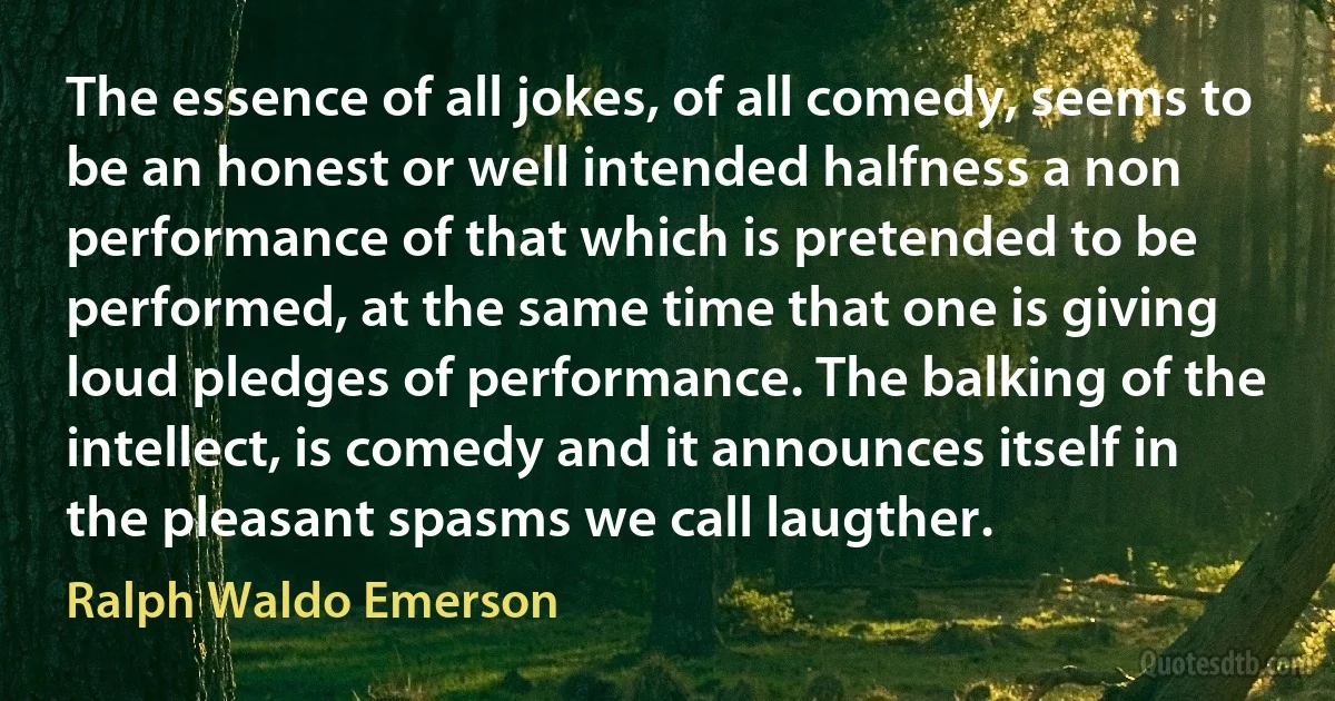 The essence of all jokes, of all comedy, seems to be an honest or well intended halfness a non performance of that which is pretended to be performed, at the same time that one is giving loud pledges of performance. The balking of the intellect, is comedy and it announces itself in the pleasant spasms we call laugther. (Ralph Waldo Emerson)