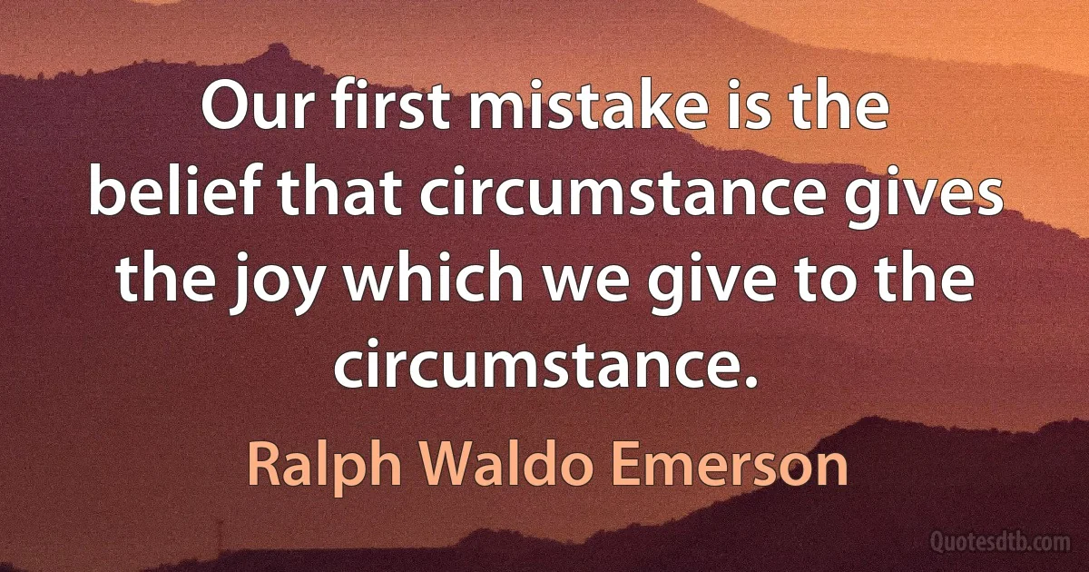 Our first mistake is the belief that circumstance gives the joy which we give to the circumstance. (Ralph Waldo Emerson)