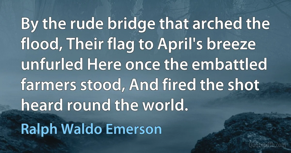 By the rude bridge that arched the flood, Their flag to April's breeze unfurled Here once the embattled farmers stood, And fired the shot heard round the world. (Ralph Waldo Emerson)