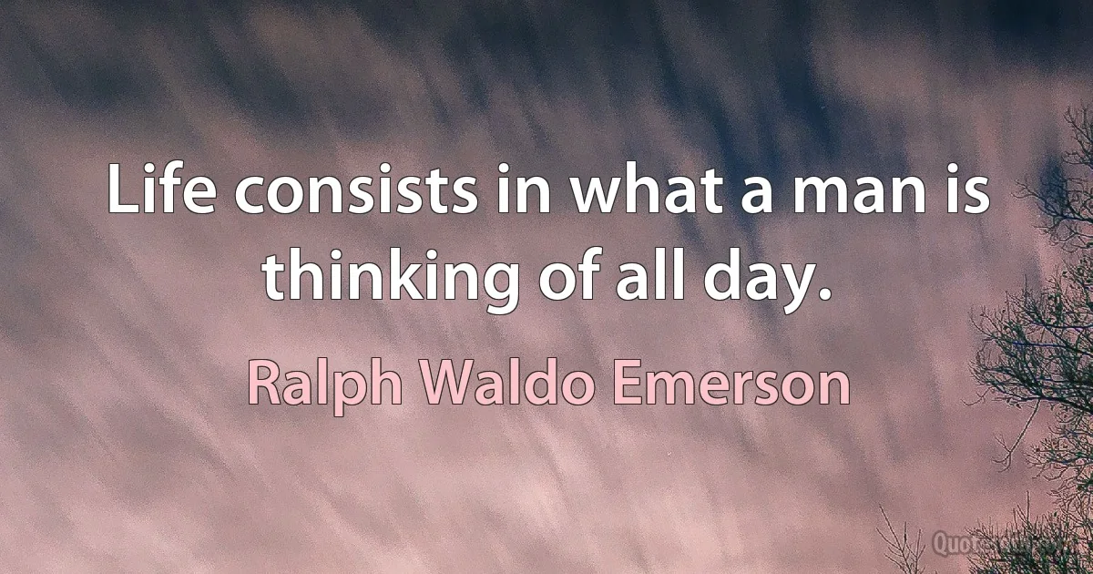 Life consists in what a man is thinking of all day. (Ralph Waldo Emerson)