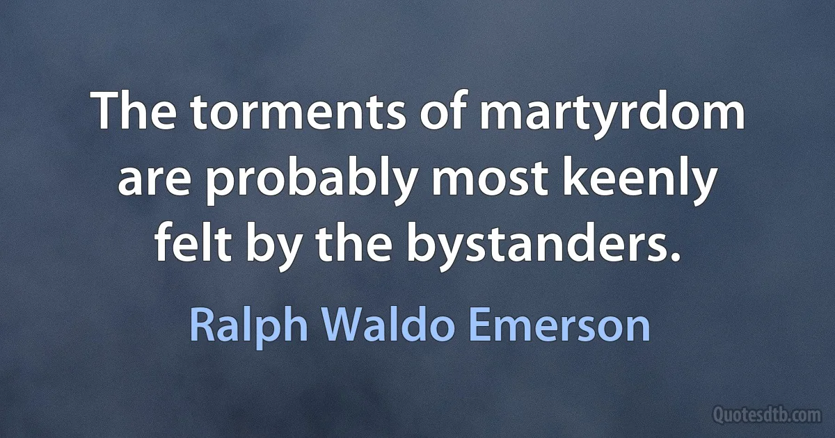 The torments of martyrdom are probably most keenly felt by the bystanders. (Ralph Waldo Emerson)