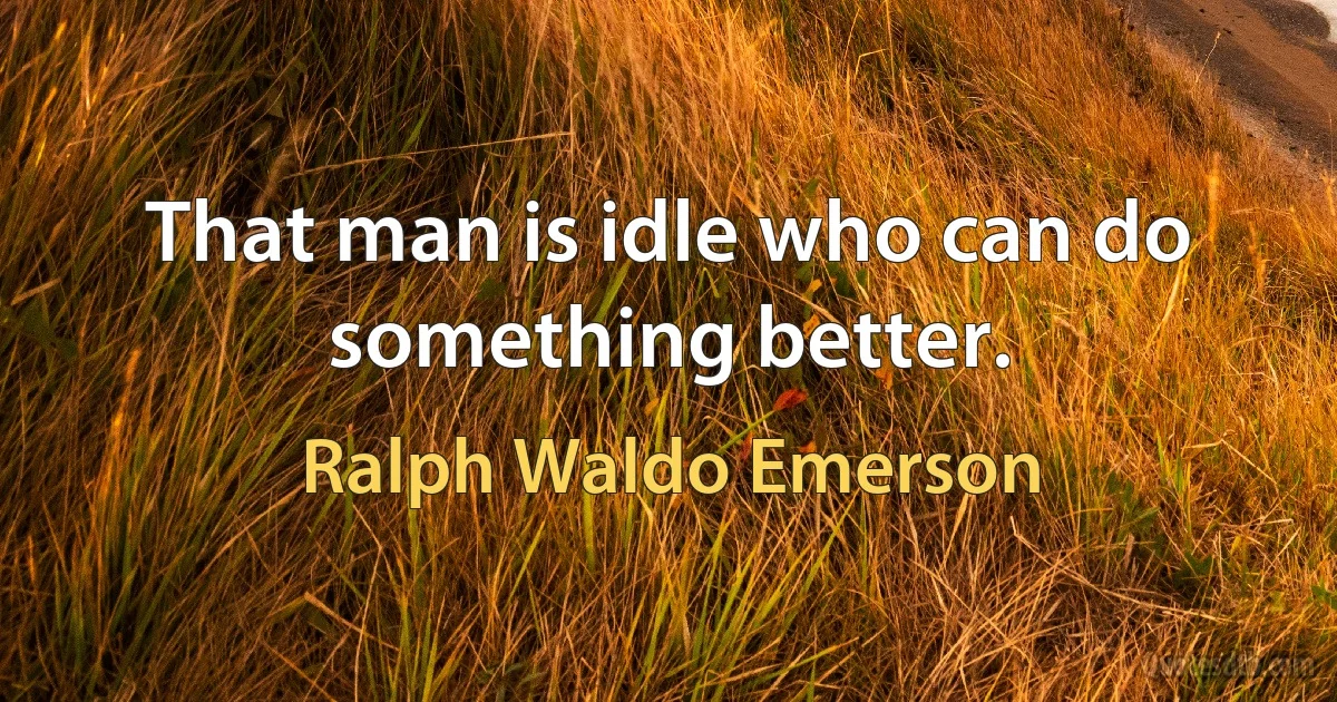 That man is idle who can do something better. (Ralph Waldo Emerson)