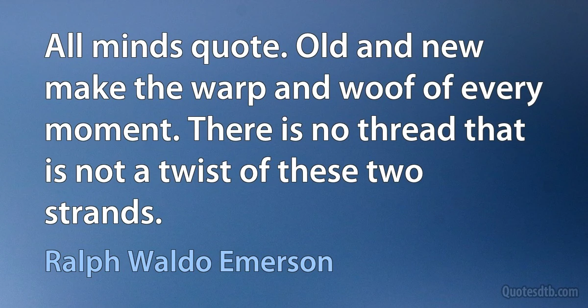 All minds quote. Old and new make the warp and woof of every moment. There is no thread that is not a twist of these two strands. (Ralph Waldo Emerson)