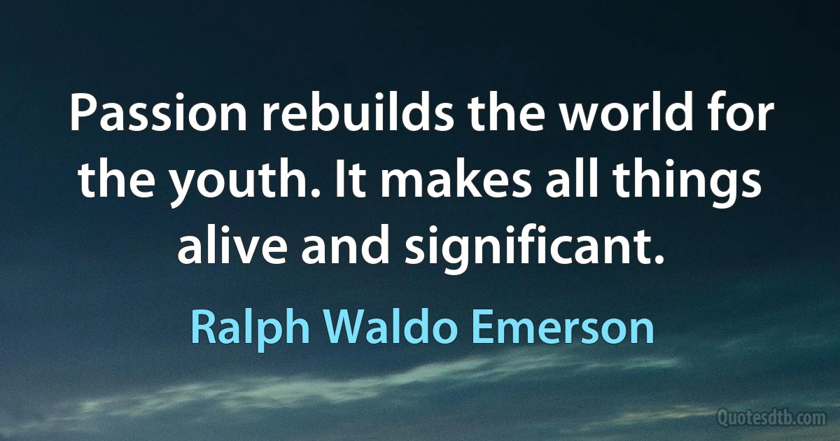 Passion rebuilds the world for the youth. It makes all things alive and significant. (Ralph Waldo Emerson)