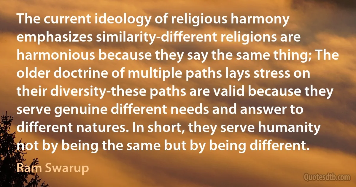 The current ideology of religious harmony emphasizes similarity-different religions are harmonious because they say the same thing; The older doctrine of multiple paths lays stress on their diversity-these paths are valid because they serve genuine different needs and answer to different natures. In short, they serve humanity not by being the same but by being different. (Ram Swarup)