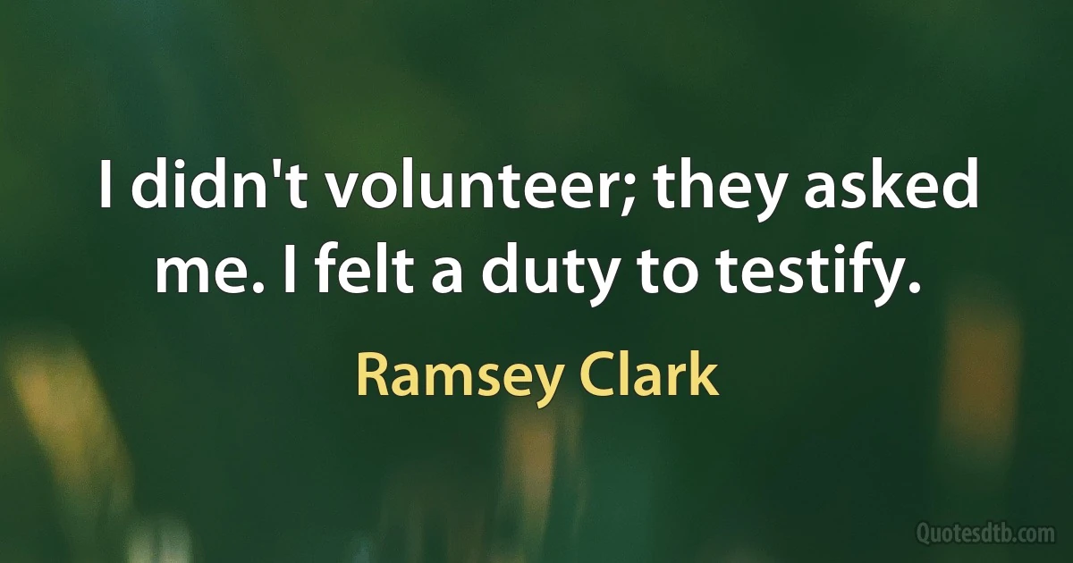 I didn't volunteer; they asked me. I felt a duty to testify. (Ramsey Clark)