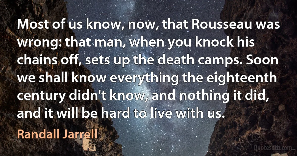 Most of us know, now, that Rousseau was wrong: that man, when you knock his chains off, sets up the death camps. Soon we shall know everything the eighteenth century didn't know, and nothing it did, and it will be hard to live with us. (Randall Jarrell)