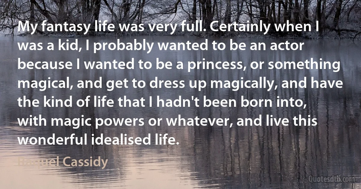 My fantasy life was very full. Certainly when I was a kid, I probably wanted to be an actor because I wanted to be a princess, or something magical, and get to dress up magically, and have the kind of life that I hadn't been born into, with magic powers or whatever, and live this wonderful idealised life. (Raquel Cassidy)