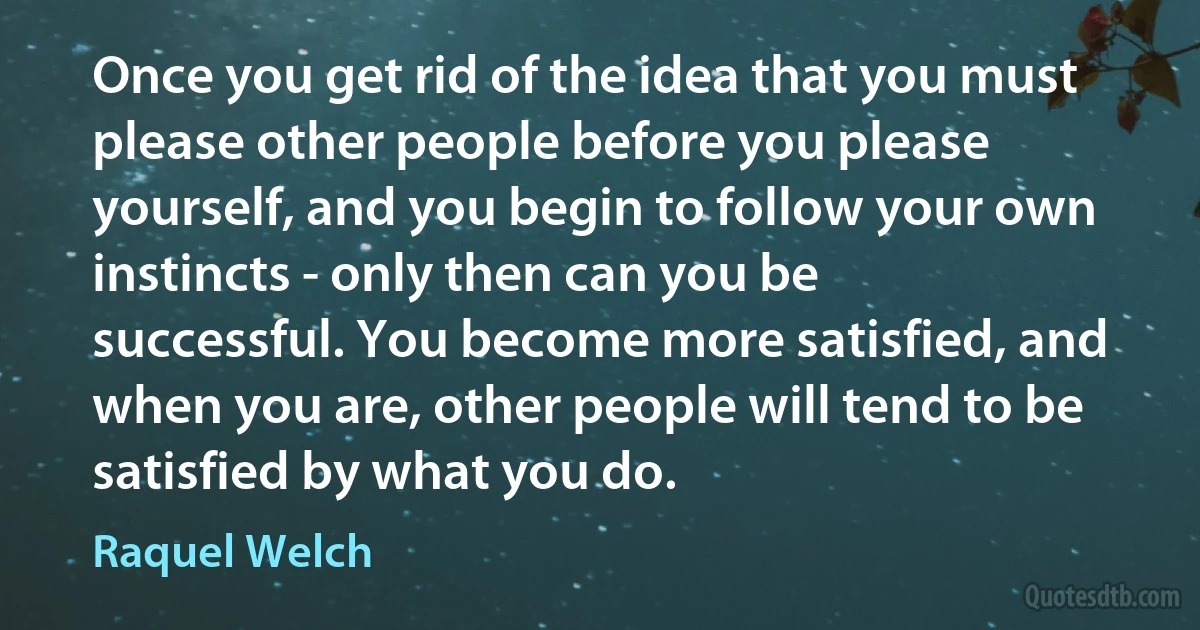 Once you get rid of the idea that you must please other people before you please yourself, and you begin to follow your own instincts - only then can you be successful. You become more satisfied, and when you are, other people will tend to be satisfied by what you do. (Raquel Welch)