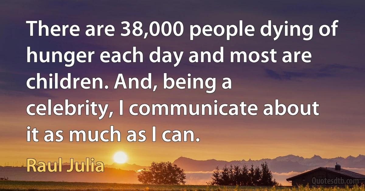 There are 38,000 people dying of hunger each day and most are children. And, being a celebrity, I communicate about it as much as I can. (Raul Julia)