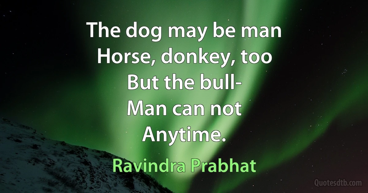 The dog may be man
Horse, donkey, too
But the bull-
Man can not
Anytime. (Ravindra Prabhat)