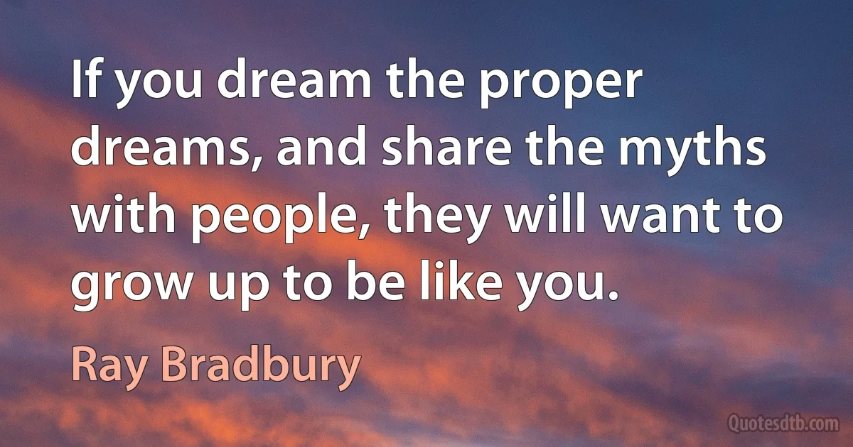 If you dream the proper dreams, and share the myths with people, they will want to grow up to be like you. (Ray Bradbury)