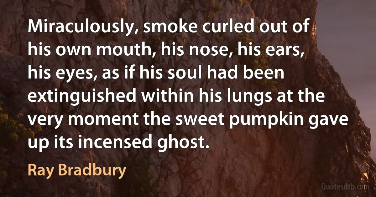 Miraculously, smoke curled out of his own mouth, his nose, his ears, his eyes, as if his soul had been extinguished within his lungs at the very moment the sweet pumpkin gave up its incensed ghost. (Ray Bradbury)