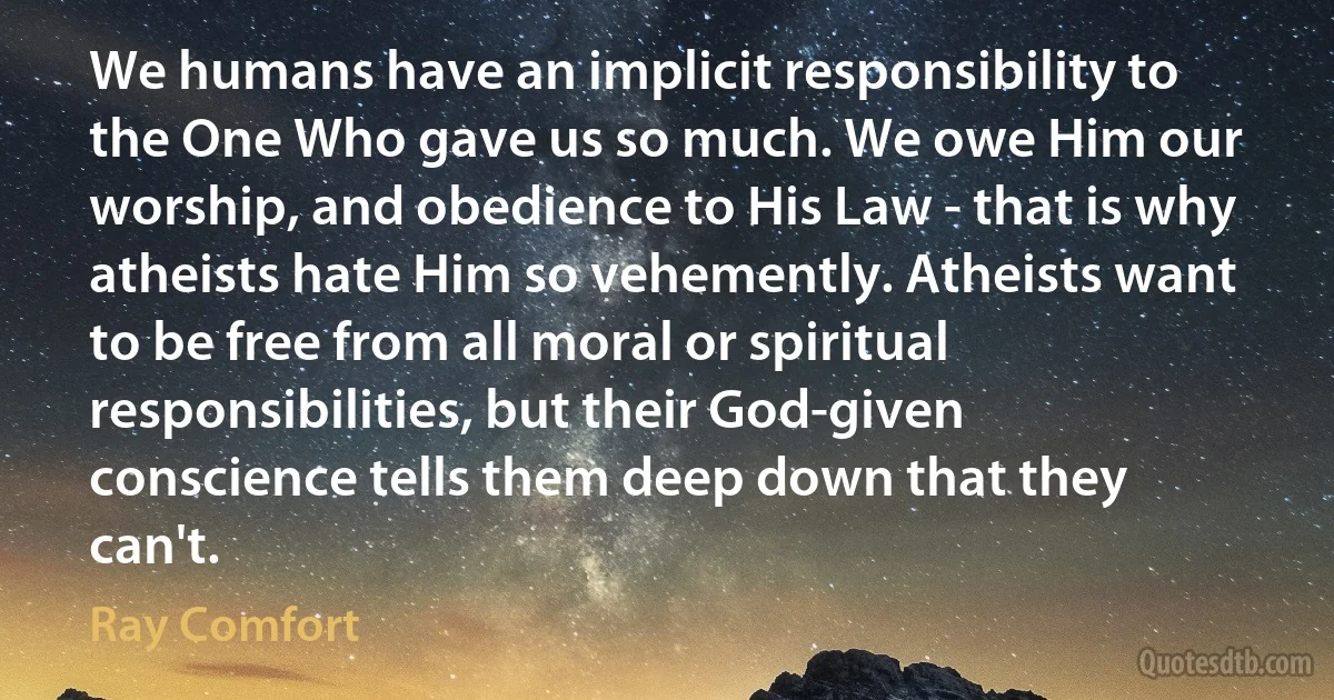 We humans have an implicit responsibility to the One Who gave us so much. We owe Him our worship, and obedience to His Law - that is why atheists hate Him so vehemently. Atheists want to be free from all moral or spiritual responsibilities, but their God-given conscience tells them deep down that they can't. (Ray Comfort)