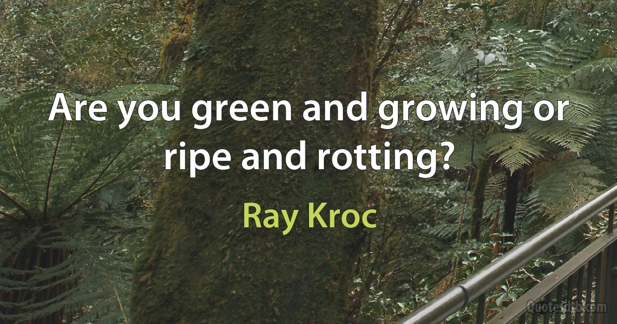 Are you green and growing or ripe and rotting? (Ray Kroc)