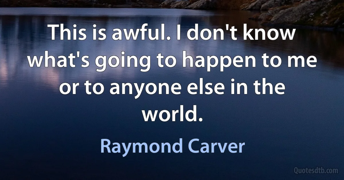 This is awful. I don't know what's going to happen to me or to anyone else in the world. (Raymond Carver)