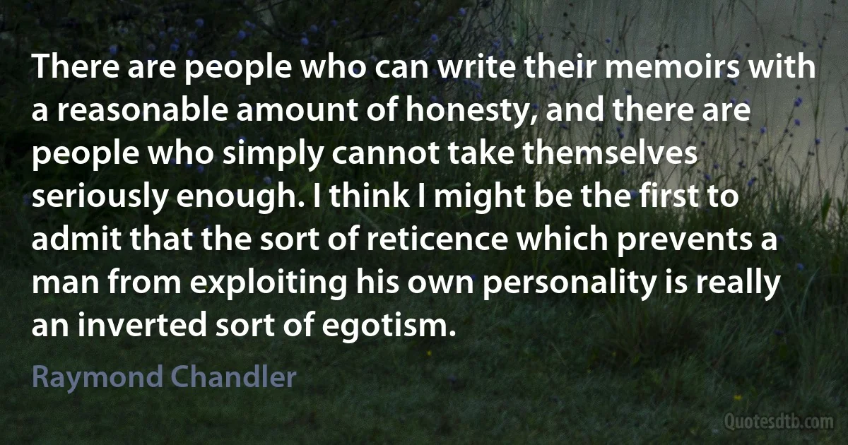 There are people who can write their memoirs with a reasonable amount of honesty, and there are people who simply cannot take themselves seriously enough. I think I might be the first to admit that the sort of reticence which prevents a man from exploiting his own personality is really an inverted sort of egotism. (Raymond Chandler)