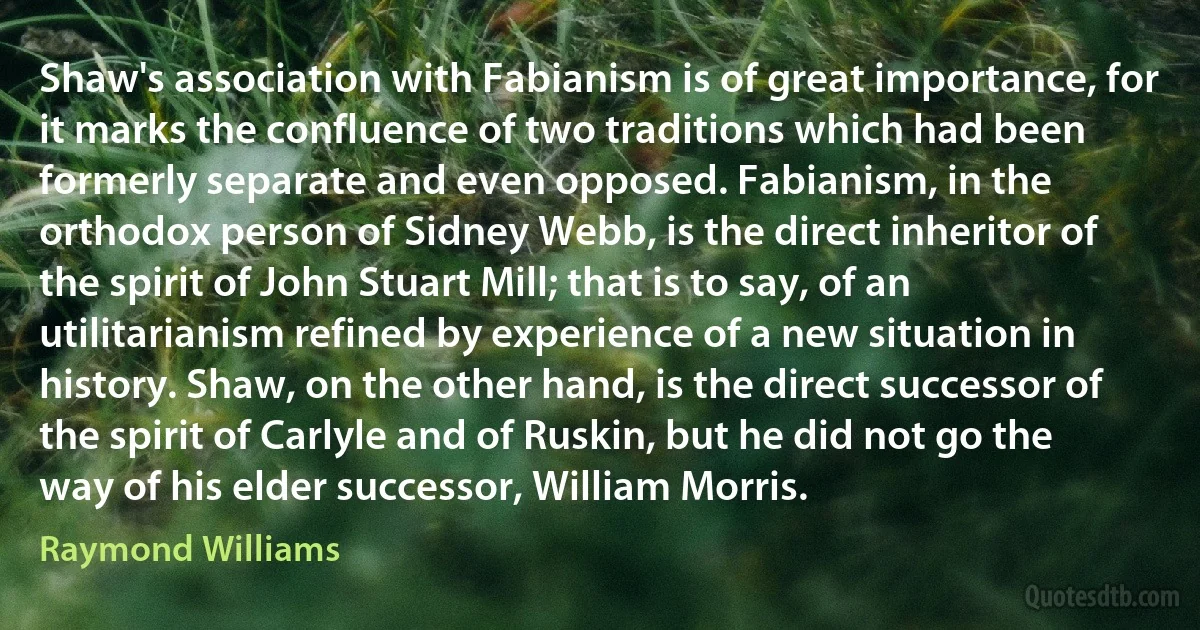 Shaw's association with Fabianism is of great importance, for it marks the confluence of two traditions which had been formerly separate and even opposed. Fabianism, in the orthodox person of Sidney Webb, is the direct inheritor of the spirit of John Stuart Mill; that is to say, of an utilitarianism refined by experience of a new situation in history. Shaw, on the other hand, is the direct successor of the spirit of Carlyle and of Ruskin, but he did not go the way of his elder successor, William Morris. (Raymond Williams)