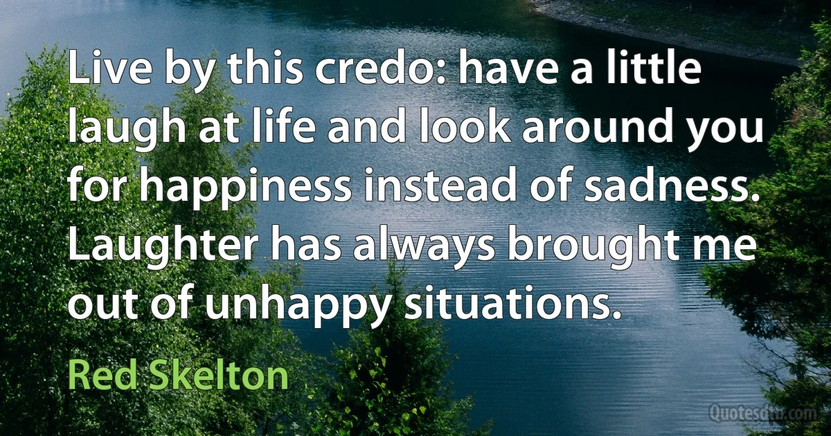 Live by this credo: have a little laugh at life and look around you for happiness instead of sadness. Laughter has always brought me out of unhappy situations. (Red Skelton)