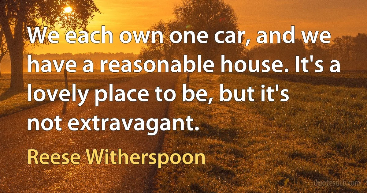 We each own one car, and we have a reasonable house. It's a lovely place to be, but it's not extravagant. (Reese Witherspoon)