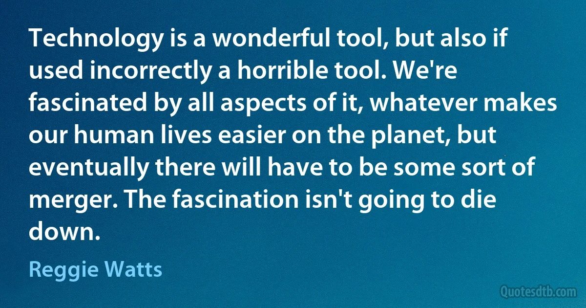 Technology is a wonderful tool, but also if used incorrectly a horrible tool. We're fascinated by all aspects of it, whatever makes our human lives easier on the planet, but eventually there will have to be some sort of merger. The fascination isn't going to die down. (Reggie Watts)