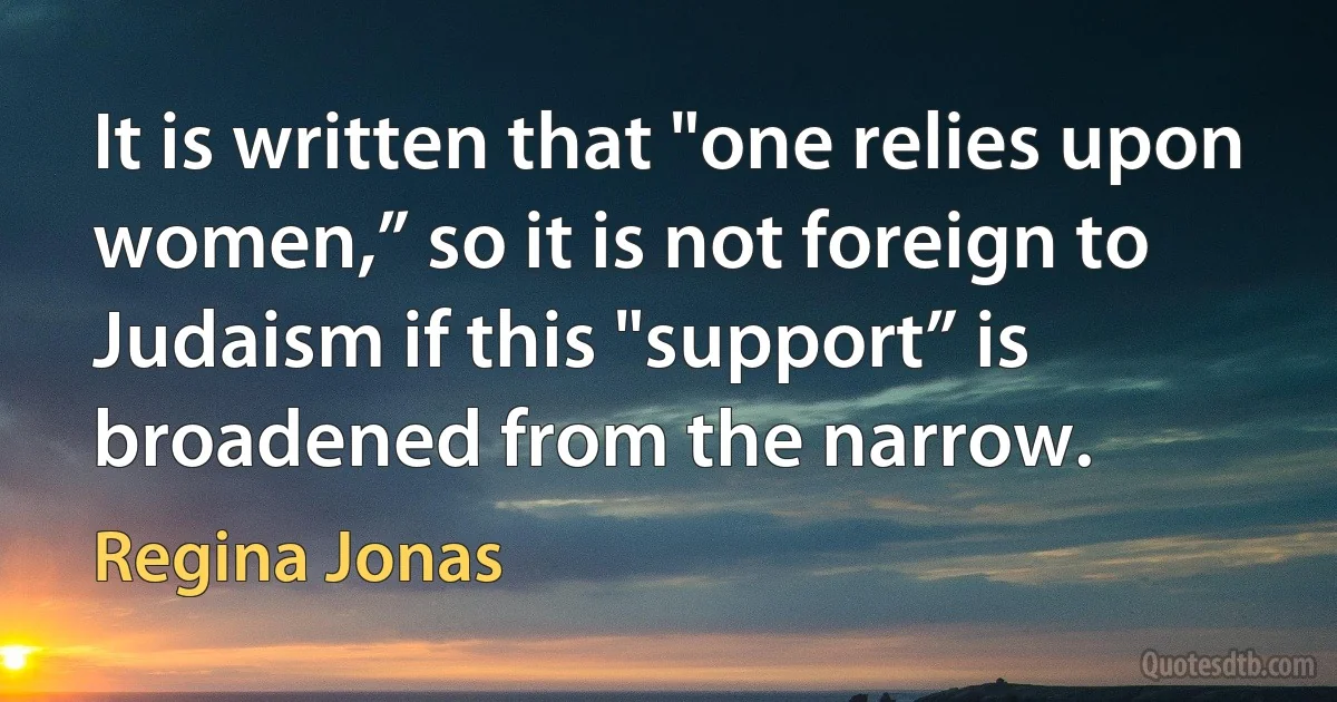 It is written that "one relies upon women,” so it is not foreign to Judaism if this "support” is broadened from the narrow. (Regina Jonas)