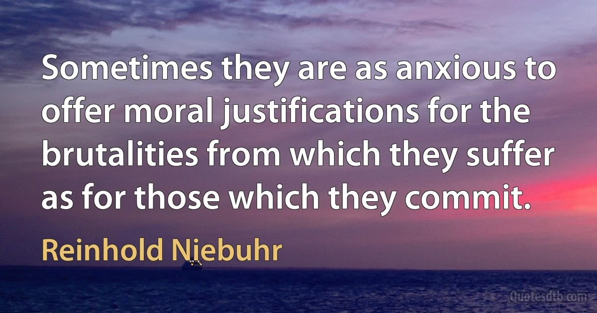 Sometimes they are as anxious to offer moral justifications for the brutalities from which they suffer as for those which they commit. (Reinhold Niebuhr)