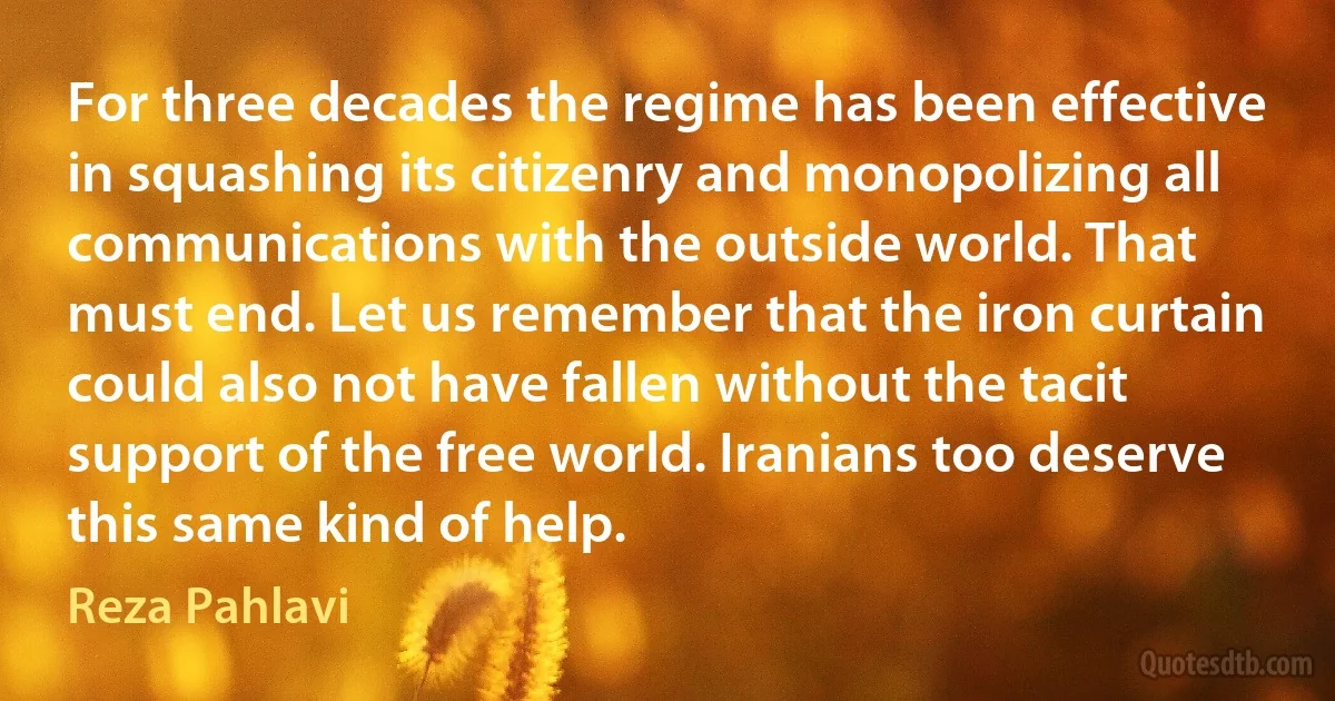 For three decades the regime has been effective in squashing its citizenry and monopolizing all communications with the outside world. That must end. Let us remember that the iron curtain could also not have fallen without the tacit support of the free world. Iranians too deserve this same kind of help. (Reza Pahlavi)