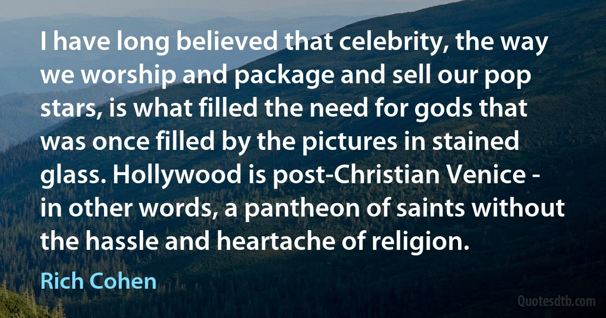 I have long believed that celebrity, the way we worship and package and sell our pop stars, is what filled the need for gods that was once filled by the pictures in stained glass. Hollywood is post-Christian Venice - in other words, a pantheon of saints without the hassle and heartache of religion. (Rich Cohen)