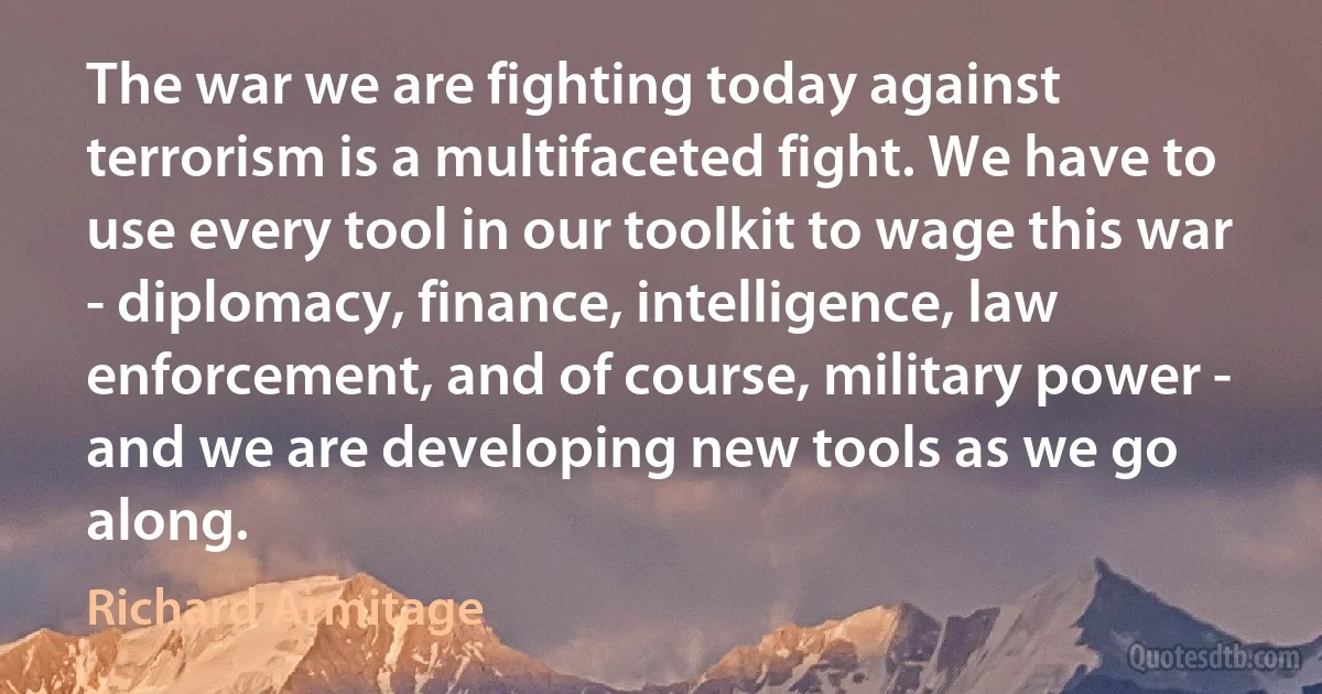 The war we are fighting today against terrorism is a multifaceted fight. We have to use every tool in our toolkit to wage this war - diplomacy, finance, intelligence, law enforcement, and of course, military power - and we are developing new tools as we go along. (Richard Armitage)