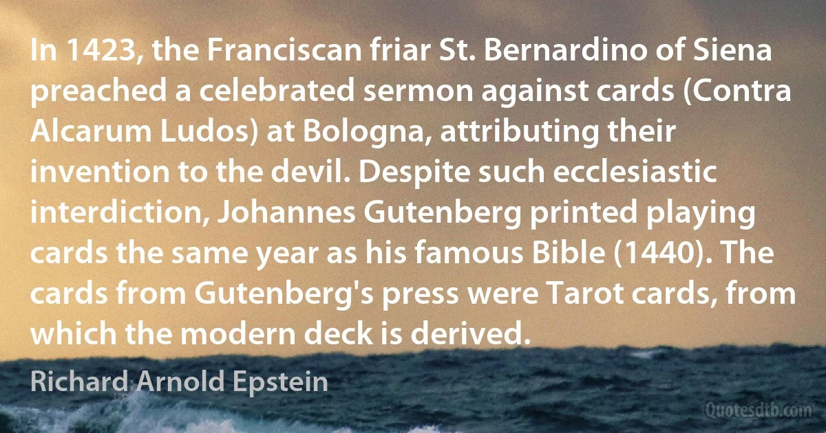 In 1423, the Franciscan friar St. Bernardino of Siena preached a celebrated sermon against cards (Contra Alcarum Ludos) at Bologna, attributing their invention to the devil. Despite such ecclesiastic interdiction, Johannes Gutenberg printed playing cards the same year as his famous Bible (1440). The cards from Gutenberg's press were Tarot cards, from which the modern deck is derived. (Richard Arnold Epstein)