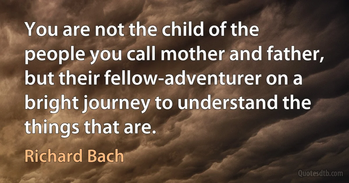 You are not the child of the people you call mother and father, but their fellow-adventurer on a bright journey to understand the things that are. (Richard Bach)