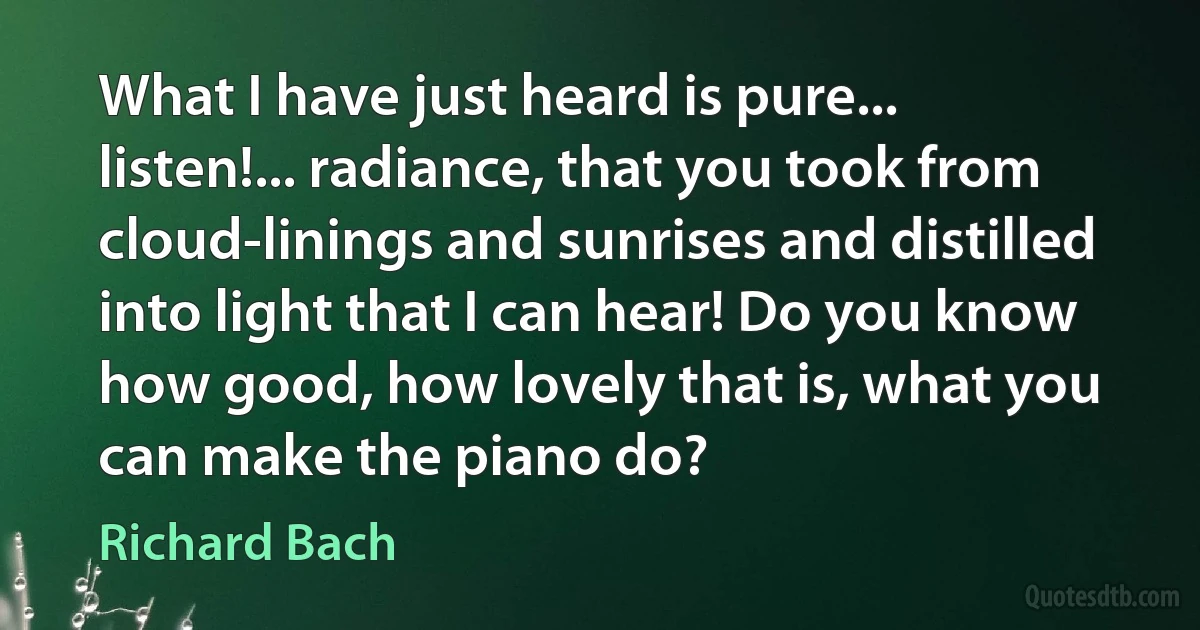 What I have just heard is pure... listen!... radiance, that you took from cloud-linings and sunrises and distilled into light that I can hear! Do you know how good, how lovely that is, what you can make the piano do? (Richard Bach)