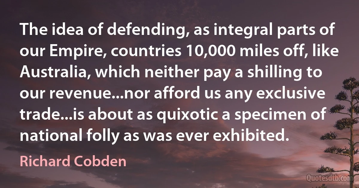 The idea of defending, as integral parts of our Empire, countries 10,000 miles off, like Australia, which neither pay a shilling to our revenue...nor afford us any exclusive trade...is about as quixotic a specimen of national folly as was ever exhibited. (Richard Cobden)