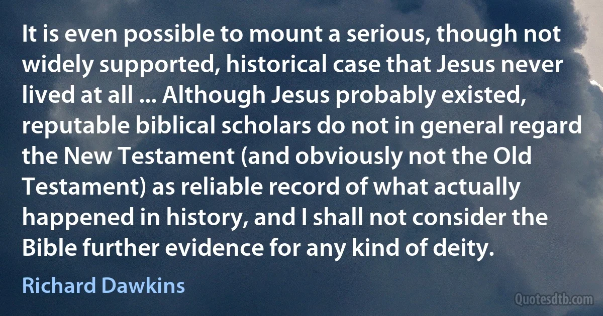 It is even possible to mount a serious, though not widely supported, historical case that Jesus never lived at all ... Although Jesus probably existed, reputable biblical scholars do not in general regard the New Testament (and obviously not the Old Testament) as reliable record of what actually happened in history, and I shall not consider the Bible further evidence for any kind of deity. (Richard Dawkins)