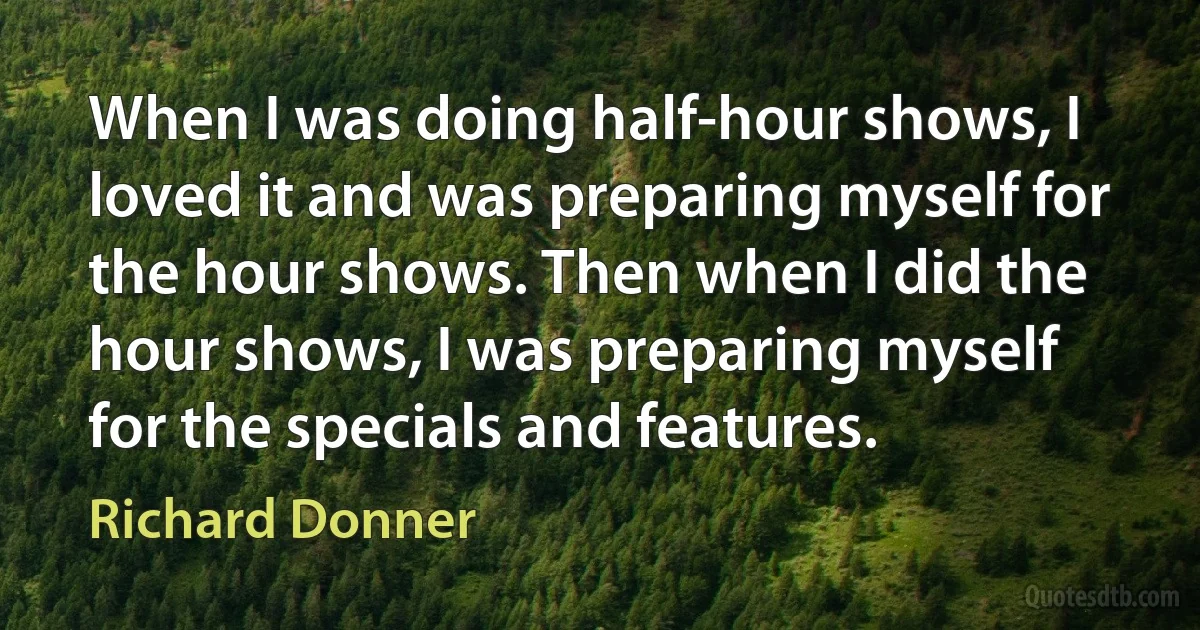 When I was doing half-hour shows, I loved it and was preparing myself for the hour shows. Then when I did the hour shows, I was preparing myself for the specials and features. (Richard Donner)