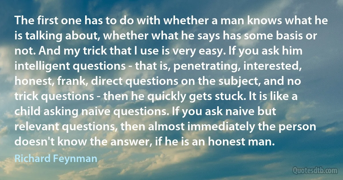 The first one has to do with whether a man knows what he is talking about, whether what he says has some basis or not. And my trick that I use is very easy. If you ask him intelligent questions - that is, penetrating, interested, honest, frank, direct questions on the subject, and no trick questions - then he quickly gets stuck. It is like a child asking naive questions. If you ask naive but relevant questions, then almost immediately the person doesn't know the answer, if he is an honest man. (Richard Feynman)